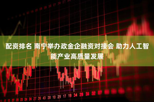 配资排名 南宁举办政金企融资对接会 助力人工智能产业高质量发展